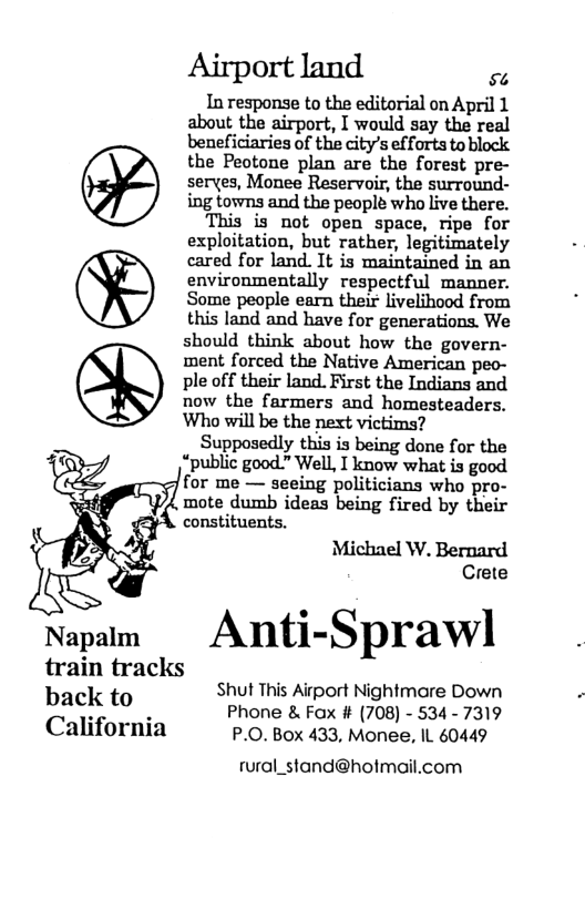 Airport land s In response to the editorial on April 1 about the airport, I would say the real beneficiaries of the city’s efforts to block the Peotone plan are the forest pre- serves, Monee Reservoir, the surround- ing towns and the people who live there. This is not open space, ripe for exploitation, but rather, legitimately cared for land. It is maintained in an environmentally respectful manner. Some people earn their livelihood from this land and have for generations. We should think about how the govern- ment forced the Native American peo- ple off their land. First the Indians and now the farmers and homesteaders. Who will be the next victims? Supposedly this is being done for the “public good.” Well, I know what is good for me — seeing politicians who pro- mote dumb ideas being fired by their constituents. Michael W. Bernard Crete Napalm Anti-Spl‘an train tracks Shut This Airport Nightmare Down bac!( to Phone & Fox # (708) - 534 - 7319 California P.0. Box 433, Monee, IL 60449 rural_stand@hotmail.com